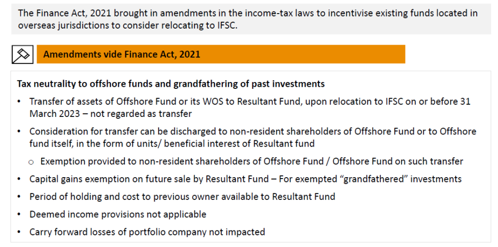 Taxneutralitytooffshorefundsandgrandfatheringofpastinvestments
•	TransferofassetsofOffshoreFundoritsWOStoResultantFund,uponrelocationtoIFSConorbefore31 March 2023 – not regarded as transfer
•	Considerationfortransfercanbedischargedtonon-residentshareholdersofOffshoreFundortoOffshore
funditself,intheformofunits/beneficialinterestofResultantfund
o	Exemptionprovidedtonon-residentshareholdersofOffshoreFund/OffshoreFundonsuchtransfer
•	CapitalgainsexemptiononfuturesalebyResultantFund–Forexempted“grandfathered”investments
•	PeriodofholdingandcosttopreviousowneravailabletoResultantFund
•	Deemedincomeprovisionsnotapplicable
•	Carryforwardlossesofportfoliocompanynotimpacted
